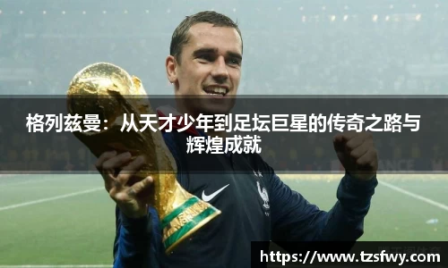 格列兹曼：从天才少年到足坛巨星的传奇之路与辉煌成就