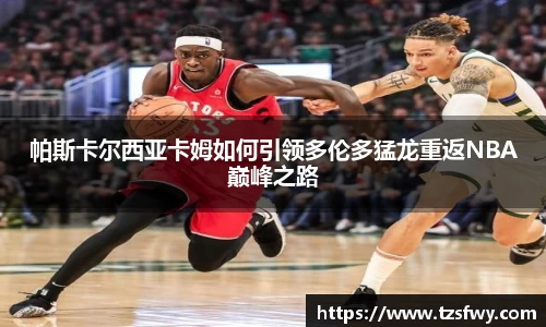 帕斯卡尔西亚卡姆如何引领多伦多猛龙重返NBA巅峰之路